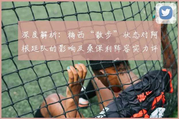 深度解析:梅西“散步”状态对阿根廷队的影响及桑保利阵容实力评价