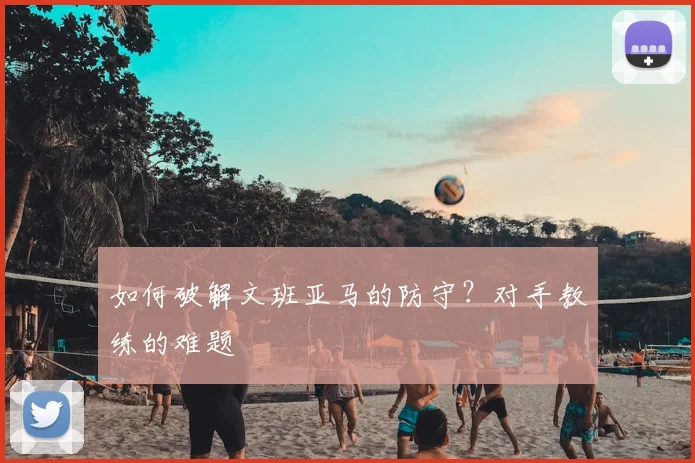 如何破解文班亚马的防守？对手教练的难题