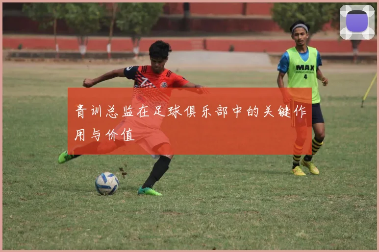 青训总监在足球俱乐部中的关键作用与价值