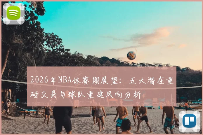 2026年NBA休赛期展望:五大潜在重磅交易与球队重建风向分析