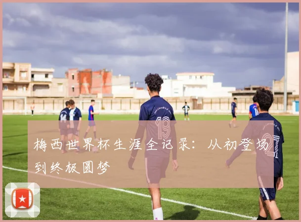 梅西世界杯生涯全记录:从初登场到终极圆梦