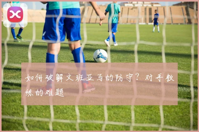如何破解文班亚马的防守?对手教练的难题