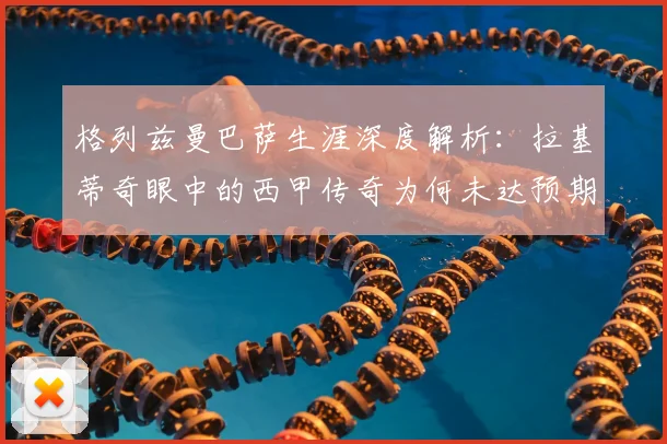 格列兹曼巴萨生涯深度解析:拉基蒂奇眼中的西甲传奇为何未达预期?