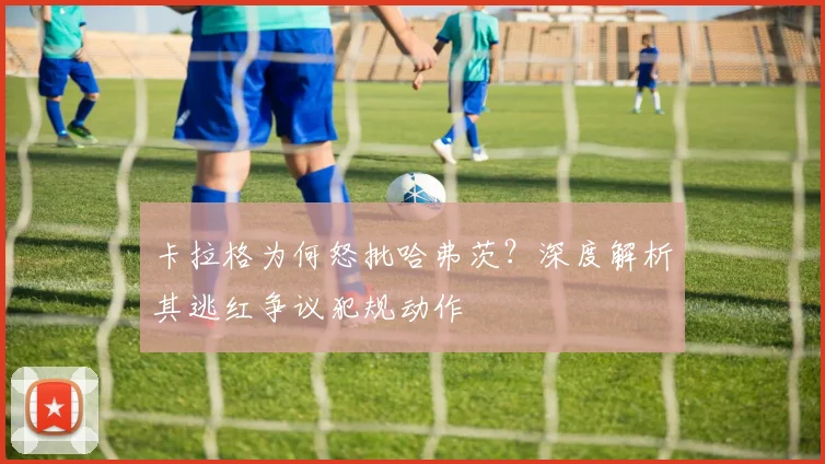 卡拉格为何怒批哈弗茨?深度解析其逃红争议犯规动作