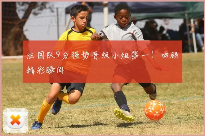 法国队9分强势晋级小组第一!回顾精彩瞬间