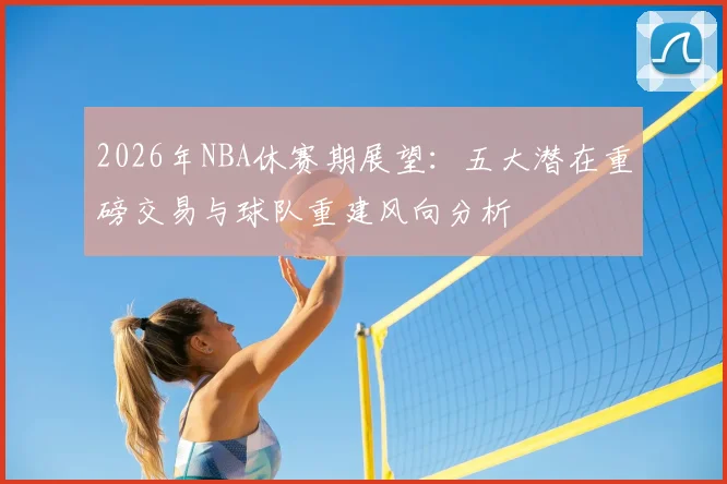 2026年NBA休赛期展望:五大潜在重磅交易与球队重建风向分析